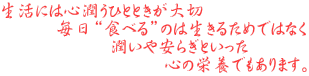 生活には心潤うひとときが大切 　　　毎日“食べる”のは生きるためではなく 　　　　　　潤いや安らぎといった 　　　　　　　　　心の栄養でもあります。