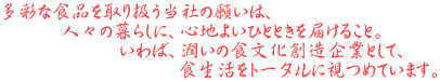 多彩な食品を取り扱う当社の願いは、 　　　人々の暮らしに、心地よいひとときを届けること。 　　　　　　いわば、潤いの食文化創造企業として、 　　　　　　　　　食生活をトータルに視つめています。